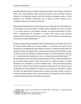 El miedo a la melancolía 81
españoles además de los ya indicados: Bermúdez de Castro, García Tásara, el Duque de
Rivas, Larra, García Gutiérrez, hacen parte de los textos en los que Samper reconoce
influencia. El romanticismo español como forma literaria comenzaba a tener un fuerte
impacto en los escritores colombianos, era de hecho su primer contacto con el
movimiento, junto con el romanticismo francés174
.
Otras lecturas aparecen junto con las anteriores, que nos permiten ver una linealidad con
las estudiadas en el primer capítulo “Al propio tiempo empezaba yo a nutrir mi espíritu
[…] con otras lecturas de muy distintas escuelas. Las obras de Bernardino de Saint-
Pierre y Chateaubriand, de Lamartine y A. Dumas, Víctor Hugo y otros escritores
franceses fueron enriqueciendo la luz de mi alma […] Pero lo que mas me impresionó fue
la lectura de las obra de Walter Scott.”175
Samper le otorga particular importancia dentro de estas lecturas a Sir Walter Scott, autor
de novelas donde predomina el asunto histórico y la aventura por encima de las
emociones y la sensibilidad de otras novelas (ver Anexo 2). Además por este medio nos
permite encontrar una indicación de la manera en que los libros eran transmitidos, ya que
los libros de Scott son hallados en espacios distintos a los de la universidad, el primero
en “...la botica del señor Santamaría, la otra, en la tienda del doctor Andrés Aguilar...”176
.
De tales espacios y de la narración de Samper podemos inferir un hábito de adquisición y
por lo tanto de venta de libros: “Cada vez que tenía yo, a fuerza de ahorros, los reales
necesarios, iba y compraba una novela de Walter Scott...”. Pero más allá del comercio
“formal” de los libros el mismo Samper presenta el intercambio de los mismos con sus
condiscípulos en el San Bartolomé, los libros una vez leídos eran revendidos, o rifados
allí mismo. De estas lecturas Samper funda su afición por escribir novelas y de allí su
vocación de escritor público. Como veremos al entrar en el estudio de su vida, este será
un momento importante para su formación como escritor.
174
JIMÉNEZ, David. Historia de la crítica literaria en Colombia 1850 – 1950. Bogotá : Universidad Nacional
de Colombia, 2009.
175
SAMPER, José María. Ob. Cit. Volumen Primero. Pp. 129.
176
SAMPER, José María. Ob. Cit. Volumen Primero.
 