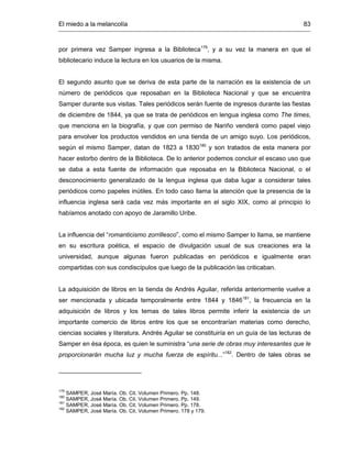 El miedo a la melancolía 83
por primera vez Samper ingresa a la Biblioteca179
, y a su vez la manera en que el
bibliotecario induce la lectura en los usuarios de la misma.
El segundo asunto que se deriva de esta parte de la narración es la existencia de un
número de periódicos que reposaban en la Biblioteca Nacional y que se encuentra
Samper durante sus visitas. Tales periódicos serán fuente de ingresos durante las fiestas
de diciembre de 1844, ya que se trata de periódicos en lengua inglesa como The times,
que menciona en la biografía, y que con permiso de Nariño venderá como papel viejo
para envolver los productos vendidos en una tienda de un amigo suyo. Los periódicos,
según el mismo Samper, datan de 1823 a 1830180
y son tratados de esta manera por
hacer estorbo dentro de la Biblioteca. De lo anterior podemos concluir el escaso uso que
se daba a esta fuente de información que reposaba en la Biblioteca Nacional, o el
desconocimiento generalizado de la lengua inglesa que daba lugar a considerar tales
periódicos como papeles inútiles. En todo caso llama la atención que la presencia de la
influencia inglesa será cada vez más importante en el siglo XIX, como al principio lo
habíamos anotado con apoyo de Jaramillo Uribe.
La influencia del “romanticismo zorrillesco”, como el mismo Samper lo llama, se mantiene
en su escritura poética, el espacio de divulgación usual de sus creaciones era la
universidad, aunque algunas fueron publicadas en periódicos e igualmente eran
compartidas con sus condiscípulos que luego de la publicación las criticaban.
La adquisición de libros en la tienda de Andrés Aguilar, referida anteriormente vuelve a
ser mencionada y ubicada temporalmente entre 1844 y 1846181
, la frecuencia en la
adquisición de libros y los temas de tales libros permite inferir la existencia de un
importante comercio de libros entre los que se encontrarían materias como derecho,
ciencias sociales y literatura. Andrés Aguilar se constituiría en un guía de las lecturas de
Samper en ésa época, es quien le suministra “una serie de obras muy interesantes que le
proporcionarán mucha luz y mucha fuerza de espíritu...”182
. Dentro de tales obras se
179
SAMPER, José María. Ob. Cit. Volumen Primero. Pp. 148.
180
SAMPER, José María. Ob. Cit. Volumen Primero. Pp. 149.
181
SAMPER, José María. Ob. Cit. Volumen Primero. Pp. 178.
182
SAMPER, José María. Ob. Cit. Volumen Primero. 178 y 179.
 