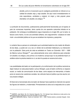 86 De Las cuitas del joven Werther al romanticismo colombiano en el siglo XIX
alcalde, juré en el escenario que le castigaría poniéndole en ridículo en su
calidad de alcalde viejo y viejo alcalde. De aquí nació inmediatamente mi
más espontánea, verdadera y original, mi mejor y más popular pieza
dramática: Un alcalde a la antigua.”186
La profusión de documentos, publicaciones particularmente favorecidas por el ingreso al
país de numerosas imprentas, daría cuenta de una aparente costumbre letrada en la
población. Sin embargo el analfabetismo sigue imperante en el siglo XIX, por lo tanto, la
lectura como hecho, no era una actividad solitaria, sino seguramente –conjetura en este
nivel– una actividad pública en la que se socializan los impresos y pasquines.
Lo anterior lleva a pensar en contemplar que la actividad teatral es otro medio de difusión
de las ideas, y puede ser a su vez un retrato de la actividad intelectual y su interacción
con la población. Este punto de vista es señalado en Teatro en Colombia: 1831 – 1886
de Marina Lamus Obregón187
, que adicionalmente sirve como referencia para entender
Un alcalde a la antigua y dos primos a la moderna; aunque aquí no se pretenda hacer un
análisis sobre la práctica teatral en sí, es decir la puesta en escena de la obra.
Las posibilidades del teatro en la participación y la conformación de la política nacional se
dejan traslucir en esta pieza teatral. Lamus Obregón, pues el teatro conforma un espacio
social, un medio de comunicación de las ideas, como espacio de intercambio, el teatro
pone en escena las cuestiones sociales, las vehicula hacia el público que las asume con
sus propios códigos.
El título de la mencionada obra de teatro de Samper hace explícita la intención de oponer
las figuras de tradición y modernidad. Primariamente la obra es la respuesta de su autor
186
SAMPER, José María. Ob. Cit. Volumen Segundo. Pp. 118. Samper hace referencia en este punto a los
antecedentes de la publicación de la obra de teatro ya mencionada.
187
LAMUS OBREGÓN, Marina. Teatro en Colombia: 1831 – 1886. Práctica teatral y sociedad. Bogotá : Ariel,
1998.
 