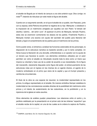 El miedo a la melancolía 87
al alcalde de Bogotá por el intento de censura a una obra anterior suya: Dios corrige, no
mata188
, tratando de ridiculizar por este medio la figura del alcalde.
Cuenta con un argumento sencillo, en el que el alcalde de un pueblo, don Pascasio, junto
con su esposa, doña Petrona encuentran la negativa de su hija –Mariquita– a obedecer a
la imposición de un matrimonio arreglado por aquellos con don Pedro “el letrado del
destrito,/ sobrino... del señor cura”. Al aparecer el primo de Mariquita, llamado Paulino,
estos dos se enamoran contrariando los deseos de los padres. Finalmente Paulino y
Mariquita montan una escena con ayuda del sacristán del pueblo para liberarse del
letrado y lograr el consentimiento de los padres para el matrimonio de los primos.
Como puede verse, si entramos a analizar las funciones actanciales de los personajes, la
disposición de la estructura narrativa es bastante sencilla y por lo tanto completa. Un
héroe busca la liberación de una doncella, enfrentándose a un opositor con la ayuda de
un tercero que favorece la acción. Los elementos simbólicos utilizados por el autor
permiten ver cómo el alcalde es ridiculizado durante toda la obra como un tirano que
impone su voluntad y hace uso de su poder de acuerdo a sus necesidades. Es la figura
del manzanillo, claramente dispuesta como figura del poder, el entrecruzamiento de las
estructuras rotas por el ingreso en las mismas de un agente diverso, el agente de lo
moderno simbolizado en el primo que viene de la capital y que al irrumpir presenta y
cambia las circunstancias.
El título de la obra es una especie de resumen, la modernidad representada en los
primos, lo antiguo representado en el alcalde. De manera simbólica Samper establece la
modernidad en las connotaciones sociales directas de la posibilidad del matrimonio entre
primos y el intento de sostenimiento de las costumbres, en la prohibición y en la
injerencia de la iglesia en estos asuntos.
Otros elementos de análisis pueden presentarse: Las relaciones entre el centro y la
periferia viabilizado por la presentación en el primer acto de las órdenes “espachos” que
el alcalde recibe de la capital, en una de las cuales se le ordena la captura de Paulino,
188
SAMPER, José María. Ob. Cit. Volumen Segundo. Pp. 326.
 