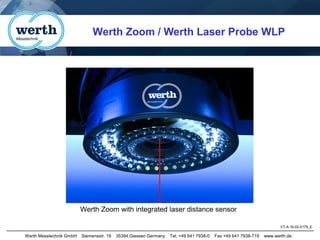 Werth Messtechnik GmbH Siemensstr. 19 35394 Giessen Germany Tel. +49 641 7938-0 Fax +49 641 7938-719 www.werth.de
Werth Zoom with integrated laser distance sensor
Werth Zoom / Werth Laser Probe WLP
VT-A-16-02-0179_E
 