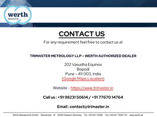 Werth Messtechnik GmbH Siemensstr. 19 35394 Giessen Germany Tel. +49 641 79380 Fax +49 641 7938-719 www.werth.de
CONTACT US
For any requirement feel free to contact us at
TRIMASTER METROLOGY LLP – WERTH AUTHORIZED DEALER
202 Vasudha Equinox
Bopodi
Pune - 411 003, India
(Google Maps Location)
Website - https://www.trimaster.in
Call us : +91 98231 50614 / +91 77670 14764
Email : contact@trimaster.in
 