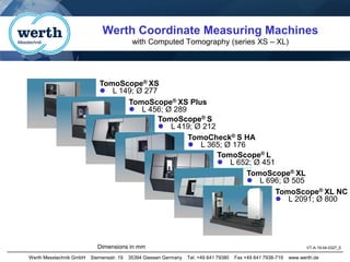Werth Messtechnik GmbH Siemensstr. 19 35394 Giessen Germany Tel. +49 641 79380 Fax +49 641 7938-719 www.werth.de
Werth Coordinate Measuring Machines
with Computed Tomography (series XS – XL)
VT-A-19-04-0327_E
Dimensions in mm
TomoScope® XS
⚫ L 149; Ø 277
TomoScope® XS Plus
⚫ L 456; Ø 289
TomoScope® S
⚫ L 419; Ø 212
TomoCheck® S HA
⚫ L 365; Ø 176
TomoScope® L
⚫ L 652; Ø 451
TomoScope® XL NC
⚫ L 2091; Ø 800
TomoScope® XL
⚫ L 696; Ø 505
 