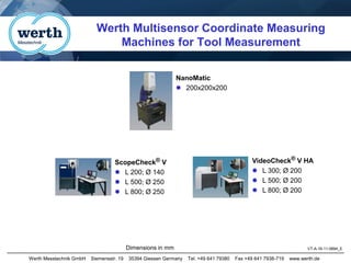 Werth Messtechnik GmbH Siemensstr. 19 35394 Giessen Germany Tel. +49 641 79380 Fax +49 641 7938-719 www.werth.de
VT-A-16-11-0894_E
Werth Multisensor Coordinate Measuring
Machines for Tool Measurement
Dimensions in mm
ScopeCheck® V
⚫ L 200; Ø 140
⚫ L 500; Ø 250
⚫ L 800; Ø 250
VideoCheck® V HA
⚫ L 300; Ø 200
⚫ L 500; Ø 200
⚫ L 800; Ø 200
NanoMatic
⚫ 200x200x200
 