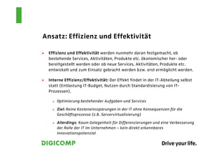 Ansatz: Effizienz und Effektivität

 Effizienz und Effektivität werden nunmehr daran festgemacht, ob
 bestehende Services, Aktivitäten, Produkte etc. ökonomischer her- oder
 bereitgestellt werden oder ob neue Services, Aktivitäten, Produkte etc.
 entwickelt und zum Einsatz gebracht werden bzw. erst ermöglicht werden.

 Interne Effizienz/Effektivität: Der Effekt findet in der IT-Abteilung selbst
 statt (Entlastung IT-Budget, Nutzen durch Standardisierung von IT-
 Prozessen).

     Optimierung bestehender Aufgaben und Services

     Ziel: Reine Kosteneinssparungen in der IT ohne Konsequenzen für die
     Geschäftsprozesse (z.B. Servervirtualisierung)

     Allerdings: Kaum Gelegenheit für Differenzierungen und eine Verbesserung
     der Rolle der IT im Unternehmen – kein direkt erkennbares
     Innovationspotenzial
 