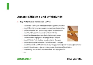 Ansatz: Effizienz und Effektivität
  Key Performance Indikatoren (KPI‘s):

      Anzahl der Störungen mit kapazitätsbezogenen Ursachen
      Anzahl SLA-Verletzungen wegen mangelnden Kapazitäten
      Anzahl Incidents mit Auswirkung auf die Verfügbarkeit
      Anzahl und Auswirkung von Security-Incidents
      Anzahl und Auswirkung von Sicherheitsverletzungen
      Anzahl / Anteil erfolgreich durchgeführter Changes
      Anzahl / Anteil mit Backout abgebrochener Changes
      Anzahl zusätzlicher Incidents / Problems nach Changes
      Anzahl Incidents und Probleme, die auf Konfigurationsfehler zurückzuführen sind
      Anzahl /Anteil Events, die zu Incidents oder Changes geführt haben
      Entwicklung des Incident-Volumens bzw. der Verfügbarkeit
      …..
 