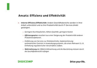 Ansatz: Effizienz und Effektivität

 Interne Effizienz/Effektivität: Andere Geschäftsbereiche werden in ihrer
 Arbeit unterstützt und so ihre Produktivität durch IT-Services direkt
 gesteigert.

     Geringere Durchlaufzeiten, höhere Qualität, geringere Kosten

     Effizienzgewinn resultiert aus einer Steigerung der Produktivität anderer
     Produktionsfaktoren.

     Einführung von Services zur Risikokontrolle, Implementierung
     automatischer Controls in Anwendungssystemen, die einen Mehrwert (z. B.
     Einhaltung regulatorischer Vorschriften) stiften.

     Wahrnehmung der Effektivitätswirkung und die Beurteilung müssen durch
     die Geschäftsbereiche erfolgen
 