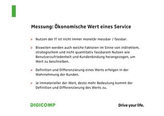 Messung: Ökonomische Wert eines Service

 Nutzen der IT ist nicht immer monetär messbar / fassbar.

 Bisweilen werden auch weiche Faktoren im Sinne von indirektem,
 strategischem und nicht quantitativ fassbarem Nutzen wie
 Benutzerzufriedenheit und Kundenbindung herangezogen, um
 Wert zu beschreiben.

 Definition und Differenzierung eines Werts erfolgen in der
 Wahrnehmung der Kunden.

 Je immaterieller der Wert, desto mehr Bedeutung kommt der
 Definition und Differenzierung des Werts zu.
 