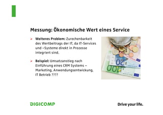 Messung: Ökonomische Wert eines Service
  Weiteres Problem: Zurechenbarkeit
  des Wertbeitrags der IT, da IT-Services
  und –Systeme direkt in Prozesse
  integriert sind.

  Beispiel: Umsatzanstieg nach
  Einführung eines CRM Systems –
  Marketing, Anwendungsentwickung,
  IT Betrieb ????
 
