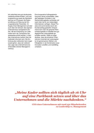 30 I PwC
lich erleichtert eine gut strukturierte,
medienbruchfreie Kosten- und Leis-
tungsrechnung sowie die Standardi-
sierung von Prozessen die Daten-
ermittlung und Filterung der füh-
rungsrelevanten Parameter. Im
Supply Chain Management soll aber
auch über die Grenzen des eigenen
Unternehmens nachgedacht wer-
den. Mit der Einbindung von Liefe-
ranten kann die Transparenz bei-
spielsweise erhöht werden, in dem
das Unternehmen laufend über die
Lieferstati informiert wird. Die Ein-
bindung des Lieferanten kann sogar
soweit gehen, dass der Lieferant
das Lager des Unternehmens be-
wirtschaftet (Vendor Managed In-
ventory).
Eine kooperative Auftragsabwick-
lung kann ferner sicherstellen, dass
alle beteiligten Einheiten in der
Wertschöpfungskette rechtzeitig und
rasch über die für sie notwendigen
Informationen verfügen. Dieser Pro-
zess wird somit bereits durch den
Kundenauftrag gestartet. Entspre-
chend kann über die gesamte Wert-
schöpfungskette im Idealfall eine gut
abgestimmte Leistungskette ge-
schaffen werden. Dabei ist sogar
denkbar, dass die einzelnen Unter-
nehmen innerhalb der Leistungsket-
te mit gemeinsamen Stärken und
Fähigkeiten in der Kombination neue
Innovation schaffen und marktfähig
umsetzen.
„Meine Kader sollten sich täglich ab 16 Uhr
auf eine Parkbank setzen und über das
Unternehmen und die Märkte nachdenken.“
CEO eines Unternehmens mit rund 250 Mitarbeitenden
zu Leadership vs. Management
 