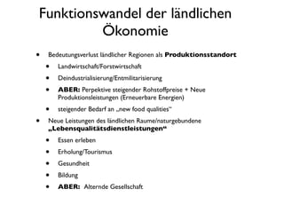 Funktionswandel der ländlichen
         Ökonomie
•   Bedeutungsverlust ländlicher Regionen als Produktionsstandort
    •   Landwirtschaft/Forstwirtschaft
    •   Deindustrialisierung/Entmilitarisierung
    •   ABER: Perpektive steigender Rohstoffpreise + Neue
        Produktionsleistungen (Erneuerbare Energien)
    •   steigender Bedarf an „new food qualities“
•   Neue Leistungen des ländlichen Raume/naturgebundene
    „Lebensqualitätsdienstleistungen“
    •   Essen erleben
    •   Erholung/Tourismus
    •   Gesundheit
    •   Bildung
    •   ABER: Alternde Gesellschaft
 