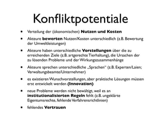 Konﬂiktpotentiale
•   Verteilung der (ökonomischen) Nutzen und Kosten
•   Akteure bewerten Nutzen/Kosten unterschiedlich (z.B. Bewertung
    der Umweltleistungen)
•   Akteure haben unterschiedliche Vorstellungen über die zu
    erreichenden Ziele (z.B. artgerechte Tierhaltung), die Ursachen der
    zu lösenden Probleme und der Wirkungszusammenhänge
•   Akteure sprechen unterschiedliche „Sprachen“ (z.B. Experten/Laien;
    Verwaltungsbeamte/Unternehmer)
•   es existieren Wunschvorstellungen, aber praktische Lösungen müssen
    erst entwickelt werden (Innovation)
•   neue Probleme werden nicht bewältigt, weil es an
    institutionalisierten Regeln fehlt (z.B. ungeklärte
    Eigentumsrechte, fehlende Verfahrensrichtlinien)
•   fehlendes Vertrauen
 