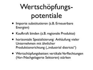 Wertschöpfungs-
        potentiale
•   Importe substitutieren (z.B. Erneuerbare
    Energien)
•   Kaufkraft binden (z.B. regionale Produkte)
•   horizontale Spezialisierung: Anhäufung vieler
    Unternehmen mit ähnlicher
    Produktionsrichtung („industrial districts“)
•   Wertschöpfungsketten: vertikale Verﬂechtungen
    (Vor-/Nachgelagerte Sektoren) stärken
 