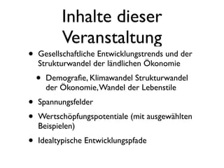 Inhalte dieser
            Veranstaltung
•   Gesellschaftliche Entwicklungstrends und der
    Strukturwandel der ländlichen Ökonomie
    •   Demograﬁe, Klimawandel Strukturwandel
        der Ökonomie, Wandel der Lebenstile
•   Spannungsfelder
•   Wertschöpfungspotentiale (mit ausgewählten
    Beispielen)
•   Idealtypische Entwicklungspfade
 