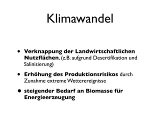 Klimawandel

•   Verknappung der Landwirtschaftlichen
    Nutzﬂächen, (z.B. aufgrund Desertiﬁkation und
    Salinisierung)

•   Erhöhung des Produktionsrisikos durch
    Zunahme extreme Wetterereignisse

• steigender Bedarf an Biomasse für
    Energieerzeugung
 