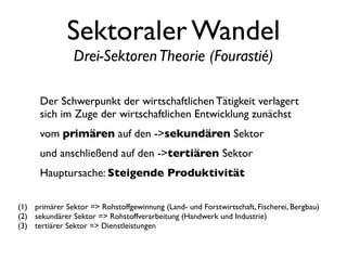 Sektoraler Wandel
                Drei-Sektoren Theorie (Fourastié)

      Der Schwerpunkt der wirtschaftlichen Tätigkeit verlagert
      sich im Zuge der wirtschaftlichen Entwicklung zunächst
      vom primären auf den ->sekundären Sektor
      und anschließend auf den ->tertiären Sektor
      Hauptursache: Steigende Produktivität

(1) primärer Sektor => Rohstoffgewinnung (Land- und Forstwirtschaft, Fischerei, Bergbau)
(2) sekundärer Sektor => Rohstoffverarbeitung (Handwerk und Industrie)
(3) tertiärer Sektor => Dienstleistungen
 