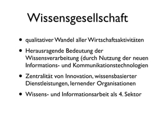 Wissensgesellschaft
• qualitativer Wandel aller Wirtschaftsaktivitäten
• Herausragende Bedeutung der
  Wissensverarbeitung (durch Nutzung der neuen
  Informations- und Kommunikationstechnologien
• Zentralität von Innovation, wissensbasierter
  Dienstleistungen, lernender Organisationen
• Wissens- und Informationsarbeit als 4. Sektor
 