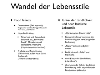 Wandel der Lebensstile
•   Food Trends                                       •   Kultur der Ländlichkeit
                                                          und neue ländliche
    •   Convenience (Zeit sparend)
        Vorgekochte Gerichte, Fertiggerichte, außer
        Haus Essen, Lieferdienste
                                                          Lebenstile
    •   Neue Bedürfnisse                                  •   „Consumption Countryside“

        •    Sicherheit und Gesundheit,                   •   Konsumtive Erwartungen an die
             Leichte Kost, „Functional                        Landnutzung von herausragender
             Food“, Moralische und                            Bedeutung
             ästhetische Ansprüche
             (Organisch,Vegetarisch, Slow Food)           •   „Natur“ erleben und aktiv
                                                              nutzen
    •   Erlebnis- und Freizeitkultur
                                                          •   Bedürfnis nach „Ruhe“ und
        (Ethno-Food, außer Haus Essen,
                                                              Freiräume
        Kochen als
        Gemeinschaftserlebnis)                            •   neue Kultur der Ländlichkeit
                                                              („LandLust“)
                                                          •   überwiegende Teil der ländlichen
                                                              Bevölkerung nicht an produktiver
                                                              Landnutzung gebunden
 