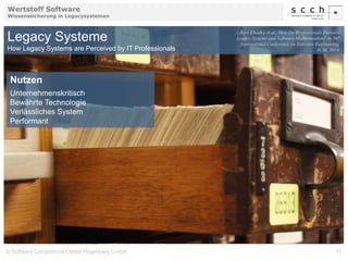 Wertstoff Software 
Wissenssicherung in Legacysystemen 
Legacy Systeme 
How Legacy Systems are Perceived by IT Professionals 
Ravi Khadka et al., How Do Professionals Perceive 
Legacy Systems and Software Modernization? In 36th 
International Conference on Software Engineering. 
ACM, 2014. 
Nutzen 
Unternehmenskritisch 
Bewährte Technologie 
Verlässliches System 
Performant 
© Software Competence Center Hagenberg GmbH 17 
 