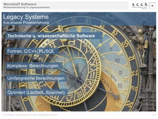Wertstoff Software 
Wissenssicherung in Legacysystemen 
Legacy Systeme 
Aus unserer Projekterfahrung 
Technische u. wissenschaftliche Software 
Fortran, C/C++, PL/SQL 
Komplexe Berechnungen 
Umfangreiche Berechnungen 
Optimiert (Laufzeit, Speicher) 
© Software Competence Center Hagenberg GmbH 22 
 