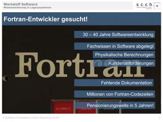 Wertstoff Software 
Wissenssicherung in Legacysystemen 
Fortran-Entwickler gesucht! 
30 – 40 Jahre Softwareentwicklung 
Fachwissen in Software abgelegt 
Physikalische Berechnungen 
Kundenanforderungen 
Fehlende Dokumentation 
Millionen von Fortran-Codezeilen 
Pensionierungswelle in 5 Jahren! 
© Software Competence Center Hagenberg GmbH 3 
 