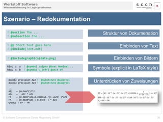 Wertstoff Software 
Wissenssicherung in Legacysystemen 
Szenario – Redokumentation 
! @section The ... 
! @subsection The ... 
! @p Short text goes here 
! @include{Text.odt} 
! @includegraphics{data.png} 
REAL :: a ! @symbol alpha @text Nominal .. 
REAL :: b ! @symbol U_{eff} @unit kV 
Struktur von Dokumenation 
Einbinden von Text 
Einbinden von Bildern 
Symbole (explicit in LaTeX style) 
double precision AZ2 ! @substitute @suppress 
double precision AZ4 ! @substitute @suppress Unterdrücken von Zuweisungen 
... 
AZ2 = (ALPHA*Z)**2 
AZ4 = AZ2 * AZ2 
FP = (0.0083*AZ4+0.20206+1./(1.+AZ2) )*AZ2 
FM = (0.0020*AZ4 + 0.0369 ) * AZ4 
GFCOUL = FP – FM 
© Software Competence Center Hagenberg GmbH 36 
 