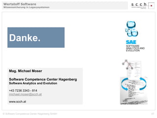 Wertstoff Software 
Wissenssicherung in Legacysystemen 
Danke. 
Mag. Michael Moser 
Software Competence Center Hagenberg 
Software Analytics and Evolution 
+43 7236 3343 - 814 
michael.moser@scch.at 
www.scch.at 
© Software Competence Center Hagenberg GmbH 47 
