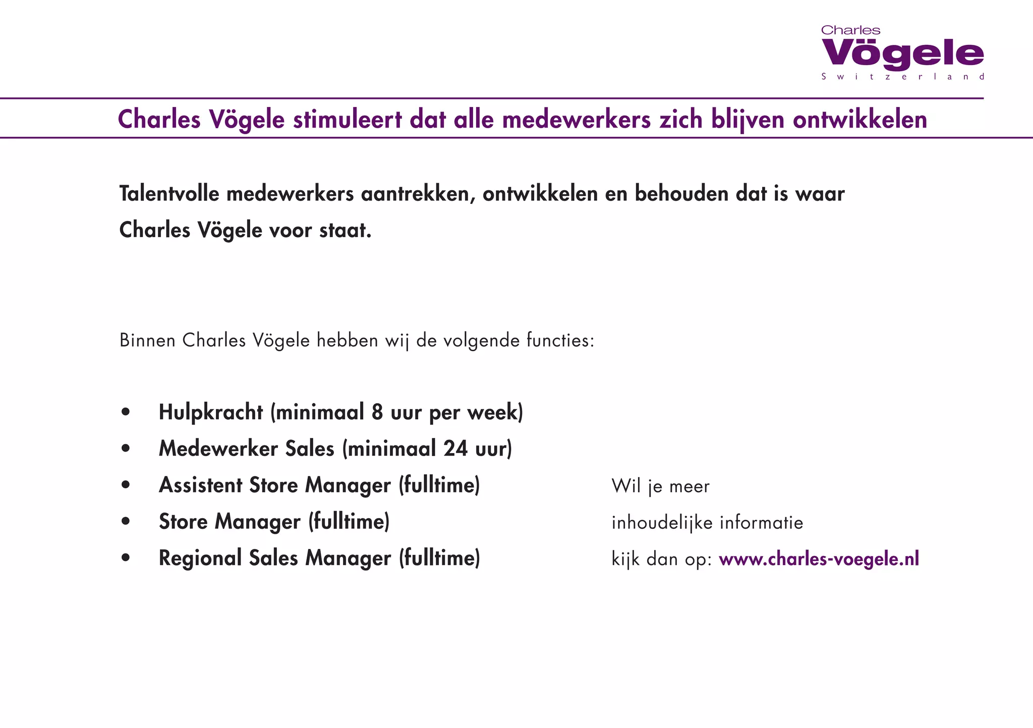 Charles Vögele stimuleert dat alle medewerkers zich blijven ontwikkelen


Talentvolle medewerkers aantrekken, ontwikkelen en behouden dat is waar
Charles Vögele voor staat.




Binnen	Charles	Vögele	hebben	wij	de	volgende	functies:	 	 	

	   	                                                    		      	       	

•   Hulpkracht (minimaal 8 uur per week)
•   Medewerker Sales (minimaal 24 uur)
•   Assistent Store Manager (fulltime)                   Wil	je	meer

•   Store Manager (fulltime)	                            inhoudelijke	informatie	

•   Regional Sales Manager (fulltime)	                   kijk	dan	op:	www.charles-voegele.nl
 