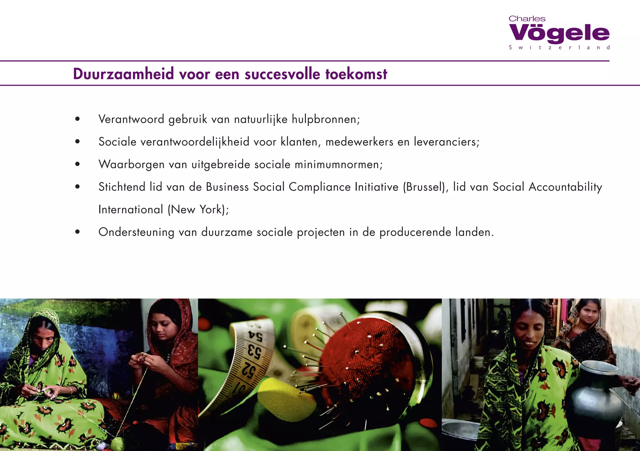 Duurzaamheid voor een succesvolle toekomst

•	   Verantwoord	gebruik	van	natuurlijke	hulpbronnen;

•	   Sociale	verantwoordelijkheid	voor	klanten,	medewerkers	en	leveranciers;

•	   Waarborgen	van	uitgebreide	sociale	minimumnormen;

•	   Stichtend	lid	van	de	Business	Social	Compliance	Initiative	(Brussel),	lid	van	Social	Accountability	

	    International	(New	York);	

•	   Ondersteuning	van	duurzame	sociale	projecten	in	de	producerende	landen.
 