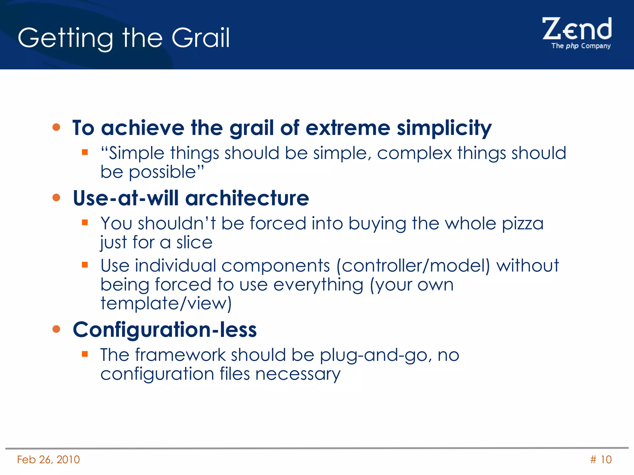 Getting the Grail To achieve the grail of extreme simplicity “Simple things should be simple, complex things should be possible” Use-at-will architecture You shouldn’t be forced into buying the whole pizza just for a slice Use individual components (controller/model) without being forced to use everything (your own template/view) Configuration-less The framework should be plug-and-go, no configuration files necessary 
