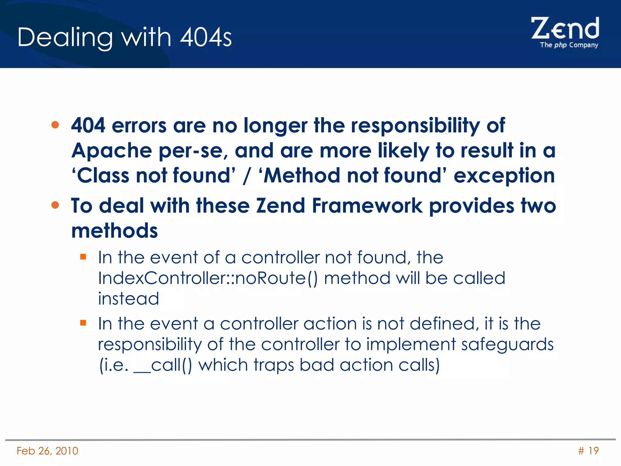 Dealing with 404s 404 errors are no longer the responsibility of Apache per-se, and are more likely to result in a ‘Class not found’ / ‘Method not found’ exception To deal with these Zend Framework provides two methods In the event of a controller not found, the IndexController::noRoute() method will be called instead In the event a controller action is not defined, it is the responsibility of the controller to implement safeguards (i.e. __call() which traps bad action calls) 