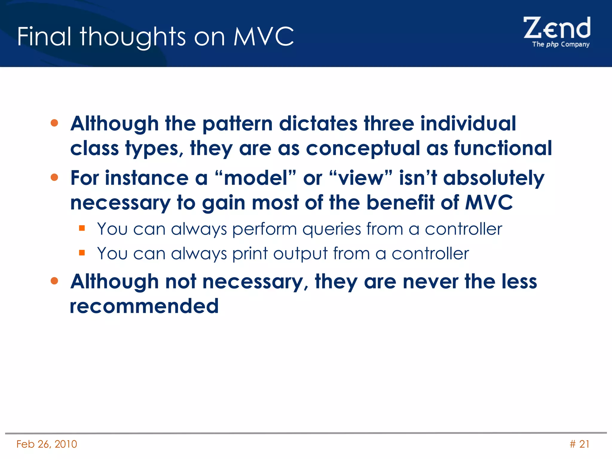 Final thoughts on MVC Although the pattern dictates three individual class types, they are as conceptual as functional For instance a “model” or “view” isn’t absolutely necessary to gain most of the benefit of MVC You can always perform queries from a controller You can always print output from a controller Although not necessary, they are never the less recommended 