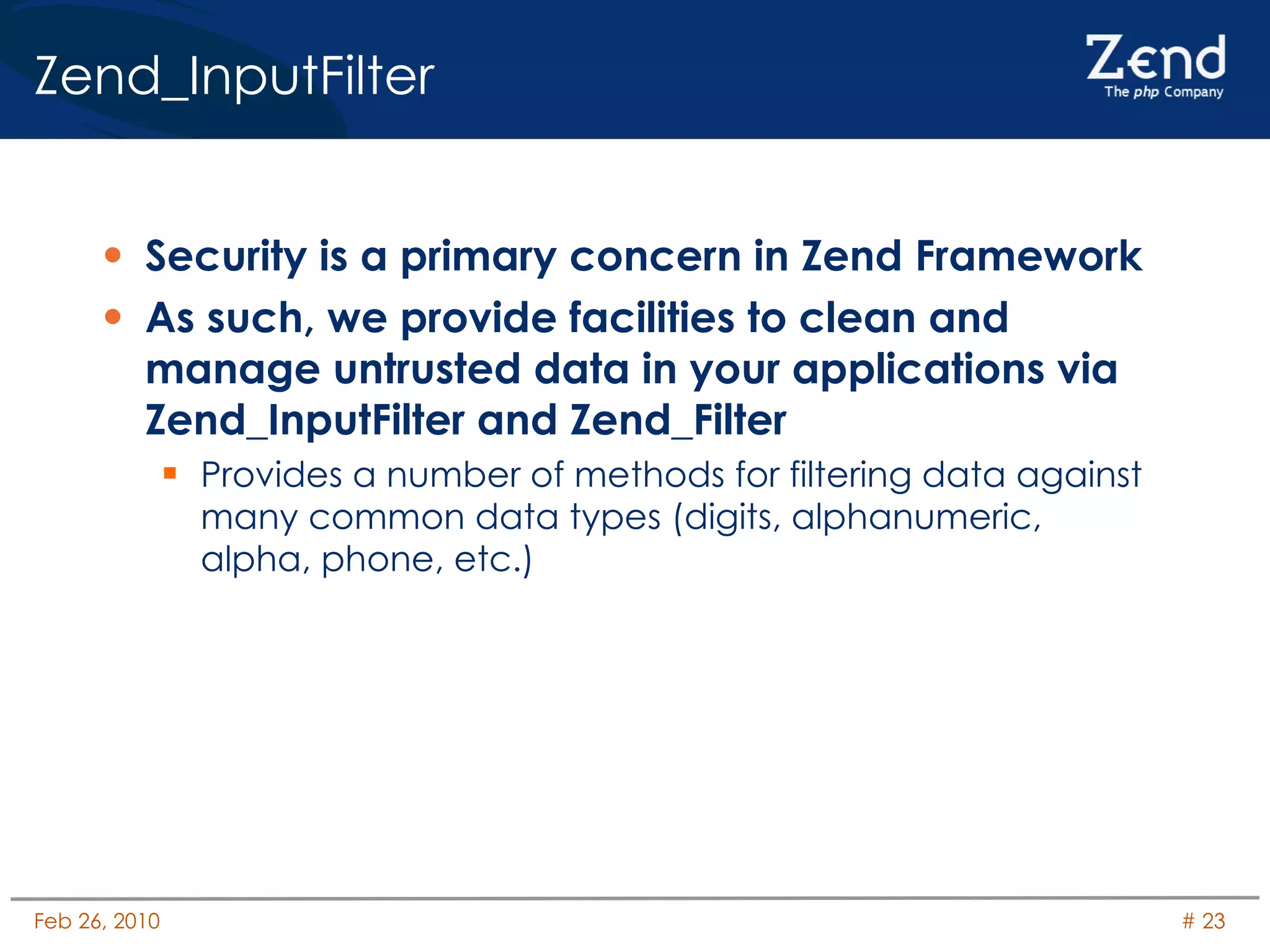 Zend_InputFilter Security is a primary concern in Zend Framework As such, we provide facilities to clean and manage untrusted data in your applications via Zend_InputFilter and Zend_Filter Provides a number of methods for filtering data against many common data types (digits, alphanumeric, alpha, phone, etc.) 