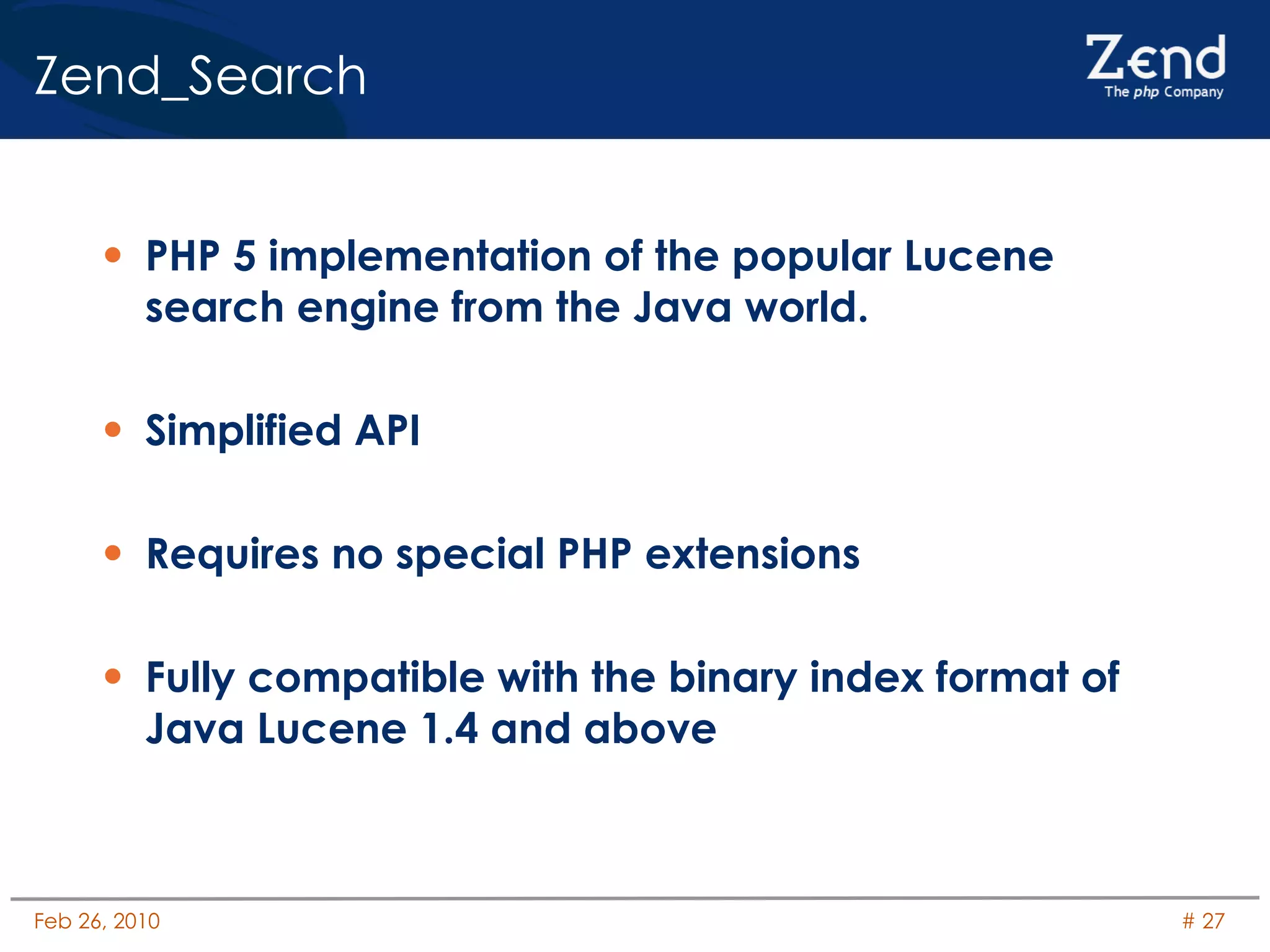 Zend_Search PHP 5 implementation of the popular Lucene search engine from the Java world. Simplified API Requires no special PHP extensions Fully compatible with the binary index format of Java Lucene 1.4 and above 