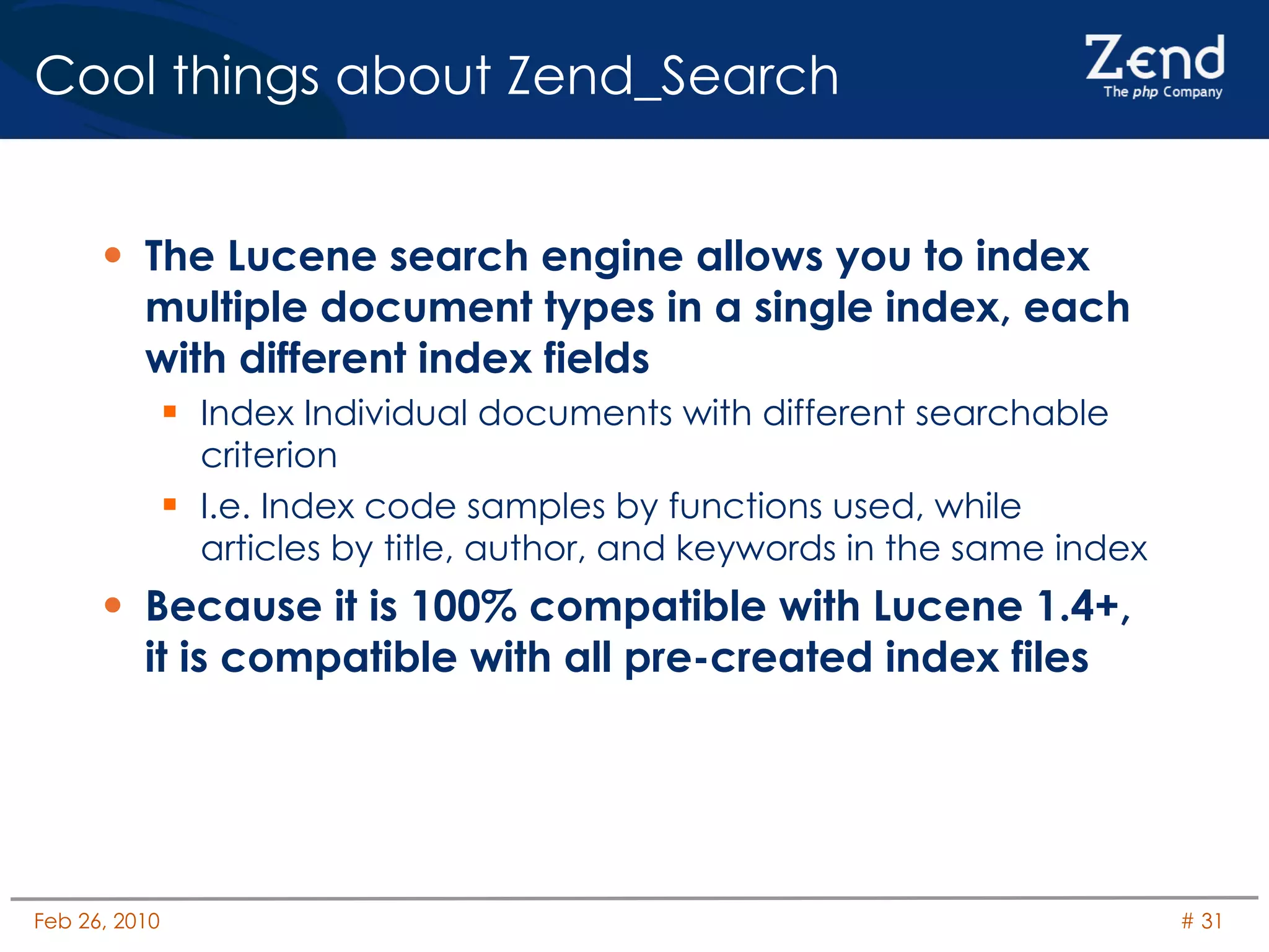 Cool things about Zend_Search The Lucene search engine allows you to index multiple document types in a single index, each with different index fields Index Individual documents with different searchable criterion I.e. Index code samples by functions used, while articles by title, author, and keywords in the same index Because it is 100% compatible with Lucene 1.4+, it is compatible with all pre-created index files 