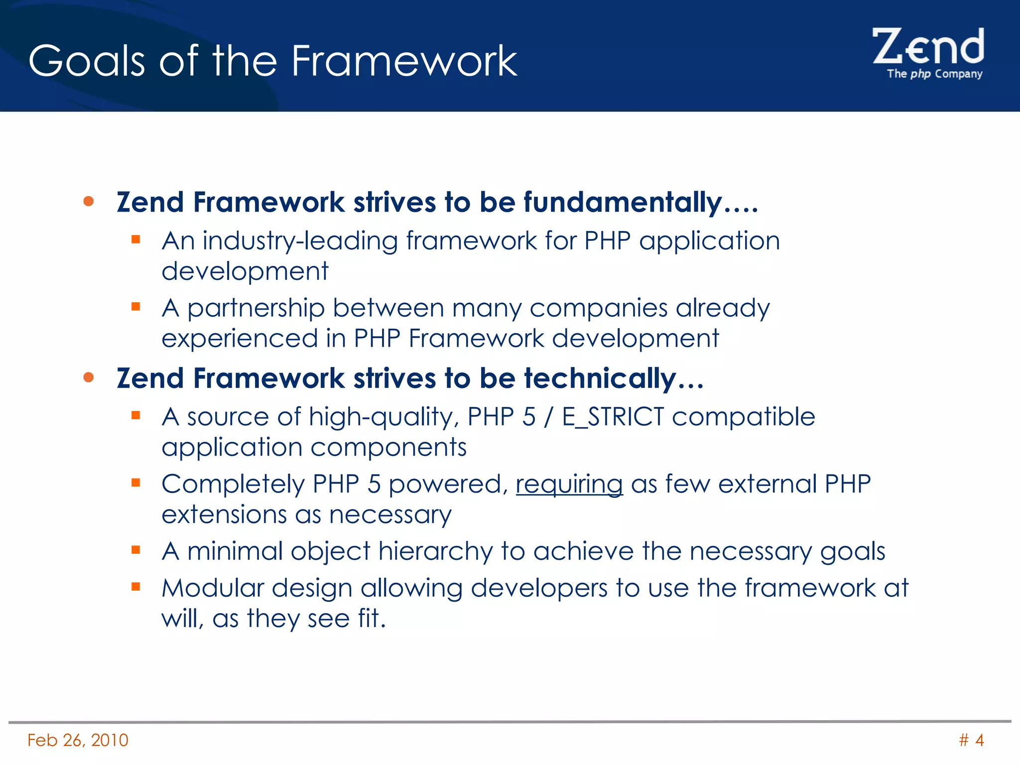 Goals of the Framework Zend Framework strives to be fundamentally…. An industry-leading framework for PHP application development A partnership between many companies already experienced in PHP Framework development Zend Framework strives to be technically… A source of high-quality, PHP 5 / E_STRICT compatible application components Completely PHP 5 powered,  requiring  as few external PHP extensions as necessary A minimal object hierarchy to achieve the necessary goals Modular design allowing developers to use the framework at will, as they see fit. 