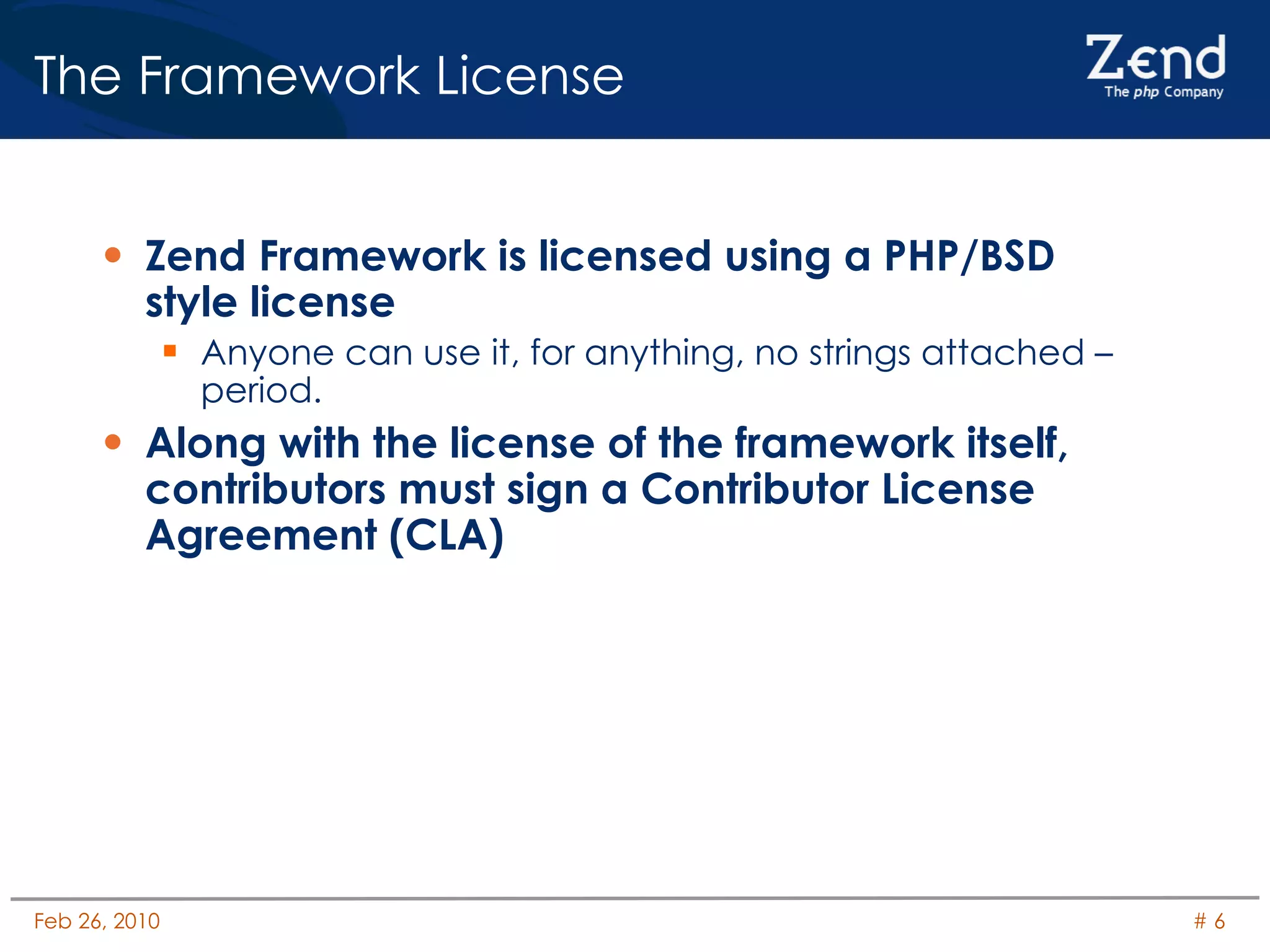 The Framework License Zend Framework is licensed using a PHP/BSD style license Anyone can use it, for anything, no strings attached – period. Along with the license of the framework itself, contributors must sign a Contributor License Agreement (CLA) 