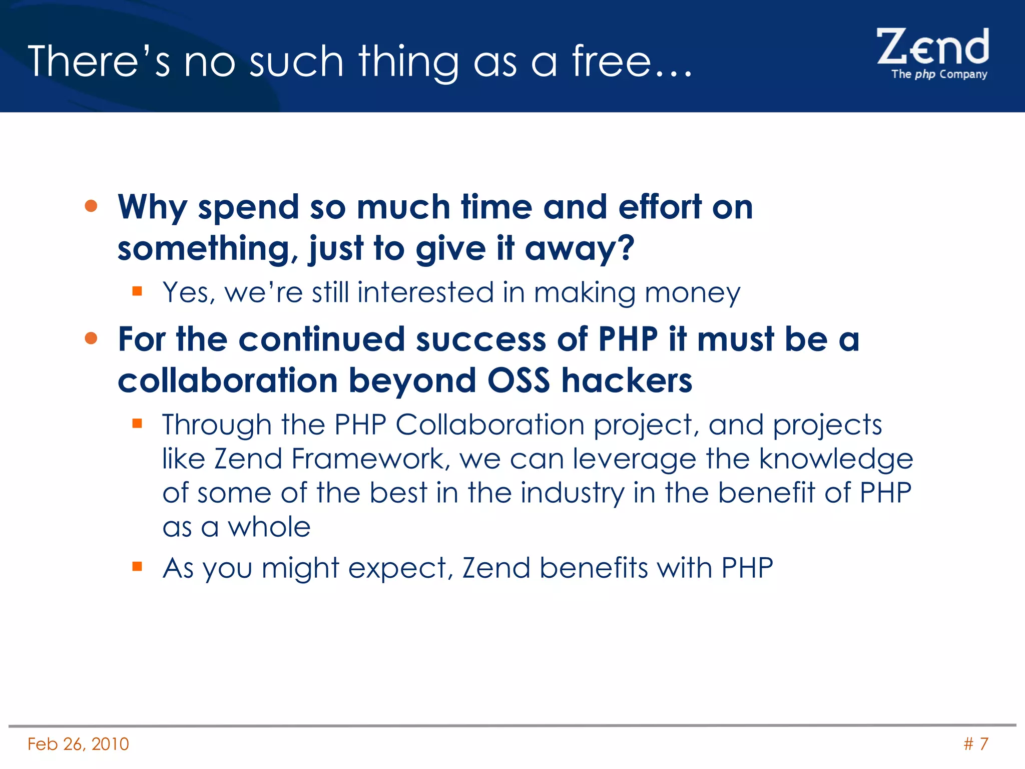 There’s no such thing as a free…  Why spend so much time and effort on something, just to give it away? Yes, we’re still interested in making money For the continued success of PHP it must be a collaboration beyond OSS hackers Through the PHP Collaboration project, and projects like Zend Framework, we can leverage the knowledge of some of the best in the industry in the benefit of PHP as a whole As you might expect, Zend benefits with PHP 