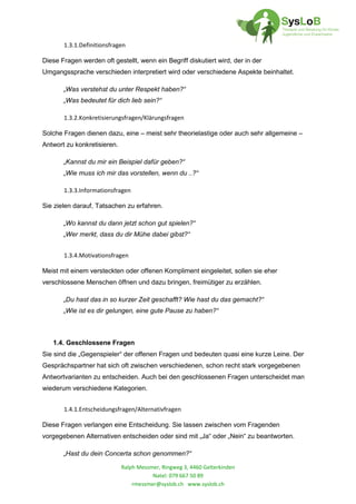 Ralph Messmer, Ringweg 3, 4460 Gelterkinden
Natel: 079 667 50 89
rmessmer@syslob.ch www.syslob.ch
1.3.1.Definitionsfragen
Diese Fragen werden oft gestellt, wenn ein Begriff diskutiert wird, der in der
Umgangssprache verschieden interpretiert wird oder verschiedene Aspekte beinhaltet.
„Was verstehst du unter Respekt haben?“
„Was bedeutet für dich lieb sein?“
1.3.2.Konkretisierungsfragen/Klärungsfragen
Solche Fragen dienen dazu, eine – meist sehr theorielastige oder auch sehr allgemeine –
Antwort zu konkretisieren.
„Kannst du mir ein Beispiel dafür geben?“
„Wie muss ich mir das vorstellen, wenn du ..?“
1.3.3.Informationsfragen
Sie zielen darauf, Tatsachen zu erfahren.
„Wo kannst du dann jetzt schon gut spielen?“
„Wer merkt, dass du dir Mühe dabei gibst?“
1.3.4.Motivationsfragen
Meist mit einem versteckten oder offenen Kompliment eingeleitet, sollen sie eher
verschlossene Menschen öffnen und dazu bringen, freimütiger zu erzählen.
„Du hast das in so kurzer Zeit geschafft? Wie hast du das gemacht?“
„Wie ist es dir gelungen, eine gute Pause zu haben?“
1.4. Geschlossene Fragen
Sie sind die „Gegenspieler“ der offenen Fragen und bedeuten quasi eine kurze Leine. Der
Gesprächspartner hat sich oft zwischen verschiedenen, schon recht stark vorgegebenen
Antwortvarianten zu entscheiden. Auch bei den geschlossenen Fragen unterscheidet man
wiederum verschiedene Kategorien.
1.4.1.Entscheidungsfragen/Alternativfragen
Diese Fragen verlangen eine Entscheidung. Sie lassen zwischen vom Fragenden
vorgegebenen Alternativen entscheiden oder sind mit „Ja“ oder „Nein“ zu beantworten.
„Hast du dein Concerta schon genommen?“
 