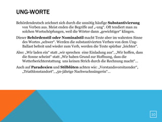 UNG-WORTE
Behördendeutsch zeichnet sich durch die unnötig häufige Substantivierung
   von Verben aus. Meist enden die Begriffe auf „-ung“. Oft tendiert man zu
   solchen Wortschöpfungen, weil die Wörter dann „gewichtiger“ klingen.
Dieser Behördenstil oder Nominalstil macht Texte aber im wahrsten Sinne
   des Wortes „schwer“. Werden die substantivierten Verben von dem Ung-
   Ballast befreit und wieder zum Verb, werden die Texte spürbar „leichter“.
Also: „Wir laden ein“ statt „wir sprechen eine Einladung aus“, „Wir hoffen, dass
    die Sonne scheint“ statt „Wir haben Grund zur Hoffnung, dass die
    Wetterberichterstattung uns keinen Strich durch die Rechnung macht“…
Auch auf Paradoxien und Stilblüten achten wie: „Vorstandsvorsitzender“,
   „Triathlonstandort“, „50-jährige Nachwuchssängerin“…




                                                                                   10
 