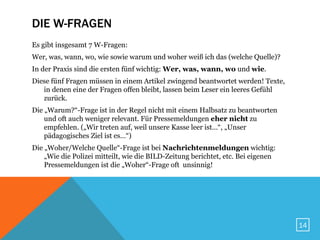 DIE W-FRAGEN
Es gibt insgesamt 7 W-Fragen:
Wer, was, wann, wo, wie sowie warum und woher weiß ich das (welche Quelle)?
In der Praxis sind die ersten fünf wichtig: Wer, was, wann, wo und wie.
Diese fünf Fragen müssen in einem Artikel zwingend beantwortet werden! Texte,
   in denen eine der Fragen offen bleibt, lassen beim Leser ein leeres Gefühl
   zurück.
Die „Warum?“-Frage ist in der Regel nicht mit einem Halbsatz zu beantworten
    und oft auch weniger relevant. Für Pressemeldungen eher nicht zu
    empfehlen. („Wir treten auf, weil unsere Kasse leer ist…“, „Unser
    pädagogisches Ziel ist es…“)
Die „Woher/Welche Quelle“-Frage ist bei Nachrichtenmeldungen wichtig:
    „Wie die Polizei mitteilt, wie die BILD-Zeitung berichtet, etc. Bei eigenen
    Pressemeldungen ist die „Woher“-Frage oft unsinnig!




                                                                                  14
 