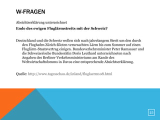 W-FRAGEN
Absichtserklärung unterzeichnet
Ende des ewigen Fluglärmstreits mit der Schweiz?


Deutschland und die Schweiz wollen sich nach jahrelangem Streit um den durch
   den Flughafen Zürich-Kloten verursachten Lärm bis zum Sommer auf einen
   Fluglärm-Staatsvertrag einigen. Bundesverkehrsminister Peter Ramsauer und
   die Schweizerische Bundesrätin Doris Leuthard unterzeichneten nach
   Angaben des Berliner Verkehrsministeriums am Rande des
   Weltwirtschaftsforums in Davos eine entsprechende Absichtserklärung.


Quelle: http://www.tagesschau.de/inland/fluglaerm108.html




                                                                               15
 