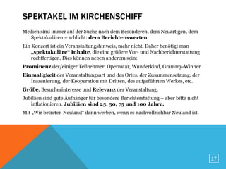 SPEKTAKEL IM KIRCHENSCHIFF
Medien sind immer auf der Suche nach dem Besonderen, dem Neuartigen, dem
   Spektakulären – schlicht: dem Berichtenswerten.
Ein Konzert ist ein Veranstaltungshinweis, mehr nicht. Daher benötigt man
    „spektakuläre“ Inhalte, die eine größere Vor- und Nachberichterstattung
    rechtfertigen. Dies können neben anderem sein:
Prominenz der/einiger Teilnehmer: Opernstar, Wunderkind, Grammy-Winner
Einmaligkeit der Veranstaltungsart und des Ortes, der Zusammensetzung, der
   Inszenierung, der Kooperation mit Dritten, des aufgeführten Werkes, etc.
Größe, Besucherinteresse und Relevanz der Veranstaltung.
Jubiläen sind gute Aufhänger für besondere Berichterstattung – aber bitte nicht
   inflationieren. Jubiläen sind 25, 50, 75 und 100 Jahre.
Mit „Wir betreten Neuland“ dann werben, wenn es nachvollziehbar Neuland ist.




                                                                                  17
 