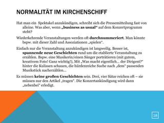 NORMALITÄT IM KIRCHENSCHIFF
Hat man ein Spektakel anzukündigen, schreibt sich die Pressemitteilung fast von
   alleine. Was aber, wenn „business as usual“ auf dem Konzertprogramm
   steht?
Wiederkehrende Veranstaltungen werden oft durchnummeriert. Man könnte
   bspw. mit dieser Zahl und Assoziationen „spielen“.
Einfach nur die Veranstaltung anzukündigen ist langweilig. Besser ist,
   spannende neue Geschichten rund um die etablierte Veranstaltung zu
   erzählen. Bspw. eine Musikerin/einen Sänger porträtieren (mit gutem,
   kreativem Foto! Ganz wichtig!), Mit „Was macht eigentlich… der Dirigent?“
   hinter die Kulissen schauen, die hürdenreiche Suche nach „dem“ passenden
   Musikstück nacherzählen…
Es müssen keine großen Geschichten sein. Drei, vier Sätze reichen oft – sie
   müssen nur den Artikel „tragen“. Die Konzertankündigung wird dann
   „nebenbei“ erledigt.




                                                                                  18
 