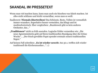 SKANDAL IM PRESSETEXT
Wenn man viel machen kann, kann man auch ein bisschen was falsch machen. Ist
  alles nicht schlimm und leicht vermeidbar, wenn man es weiß.
Zuallererst: Niemals übertreiben! Das Schönste, Beste, Tollste ist vermutlich
   immer woanders. Superlative besser vermeiden, das klingt und ist
   marktschreierisch. Eher vergleichen: „Bundesweit gibt es kein anderes
   Orchester, das…“
„Traditionen“ nicht zu früh ausrufen. Logische Fehler vermeiden wie: „Die
   neue Agrarministerin geht auf ihren traditionellen Rundgang über die Grüne
   Woche“… „Der frisch gewählte Papst spendet erstmals seinen traditionellen
   Segen.“
Auf keinen Fall schreiben: „Es ist wieder soweit: Am 30.1. treffen sich wieder
   traditionell die Kirchenmusiker…“ ;-)




                                                                                 19
 