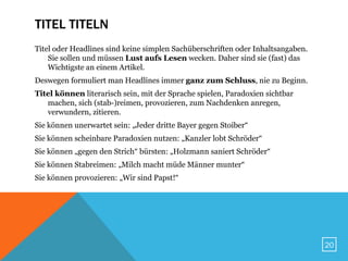 TITEL TITELN
Titel oder Headlines sind keine simplen Sachüberschriften oder Inhaltsangaben.
    Sie sollen und müssen Lust aufs Lesen wecken. Daher sind sie (fast) das
    Wichtigste an einem Artikel.
Deswegen formuliert man Headlines immer ganz zum Schluss, nie zu Beginn.
Titel können literarisch sein, mit der Sprache spielen, Paradoxien sichtbar
   machen, sich (stab-)reimen, provozieren, zum Nachdenken anregen,
   verwundern, zitieren.
Sie können unerwartet sein: „Jeder dritte Bayer gegen Stoiber“
Sie können scheinbare Paradoxien nutzen: „Kanzler lobt Schröder“
Sie können „gegen den Strich“ bürsten: „Holzmann saniert Schröder“
Sie können Stabreimen: „Milch macht müde Männer munter“
Sie können provozieren: „Wir sind Papst!“




                                                                                 20
 