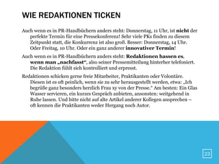 WIE REDAKTIONEN TICKEN
Auch wenn es in PR-Handbüchern anders steht: Donnerstag, 11 Uhr, ist nicht der
   perfekte Termin für eine Pressekonferenz! Sehr viele PKs finden zu diesem
   Zeitpunkt statt, die Konkurrenz ist also groß. Besser: Donnerstag, 14 Uhr.
   Oder Freitag, 10 Uhr. Oder ein ganz anderer innovativer Termin!
Auch wenn es in PR-Handbüchern anders steht: Redaktionen hassen es,
   wenn man „nachfasst“, also seiner Pressemitteilung hinterher telefoniert.
   Die Redaktion fühlt sich kontrolliert und erpresst.
Redaktionen schicken gerne freie Mitarbeiter, Praktikanten oder Volontäre.
   Diesen ist es oft peinlich, wenn sie zu sehr herausgestellt werden, etwa: „Ich
   begrüße ganz besonders herzlich Frau xy von der Presse.“ Am besten: Ein Glas
   Wasser servieren, ein kurzes Gespräch anbieten, ansonsten: weitgehend in
   Ruhe lassen. Und bitte nicht auf alte Artikel anderer Kollegen ansprechen –
   oft kennen die Praktikanten weder Hergang noch Autor.




                                                                                    23
 