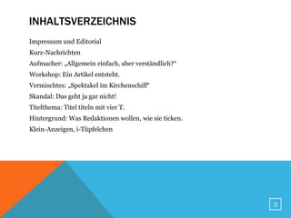 INHALTSVERZEICHNIS
Impressum und Editorial
Kurz-Nachrichten
Aufmacher: „Allgemein einfach, aber verständlich?“
Workshop: Ein Artikel entsteht.
Vermischtes: „Spektakel im Kirchenschiff“
Skandal: Das geht ja gar nicht!
Titelthema: Titel titeln mit vier T.
Hintergrund: Was Redaktionen wollen, wie sie ticken.
Klein-Anzeigen, i-Tüpfelchen




                                                       3
 