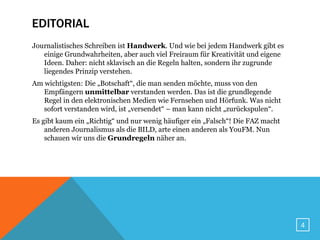 EDITORIAL
Journalistisches Schreiben ist Handwerk. Und wie bei jedem Handwerk gibt es
   einige Grundwahrheiten, aber auch viel Freiraum für Kreativität und eigene
   Ideen. Daher: nicht sklavisch an die Regeln halten, sondern ihr zugrunde
   liegendes Prinzip verstehen.
Am wichtigsten: Die „Botschaft“, die man senden möchte, muss von den
   Empfängern unmittelbar verstanden werden. Das ist die grundlegende
   Regel in den elektronischen Medien wie Fernsehen und Hörfunk. Was nicht
   sofort verstanden wird, ist „versendet“ – man kann nicht „zurückspulen“.
Es gibt kaum ein „Richtig“ und nur wenig häufiger ein „Falsch“! Die FAZ macht
    anderen Journalismus als die BILD, arte einen anderen als YouFM. Nun
    schauen wir uns die Grundregeln näher an.




                                                                                4
 
