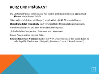 KURZ UND PRÄGNANT
Die „Botschaft“ muss sofort sitzen. Am besten geht das mit kurzen, einfachen
    Sätzen mit präzisem Inhalt.
Sätze sollten höchstens 12 (Haupt-) bis 18 Wörter (inkl. Nebensatz) haben.
Hauptsatz folgt Hauptsatz statt verschachtelte Nebensatzkonstruktionen.
Nur einen Nebensatz pro Satz, Punkt statt Strichpunkt.
„Schachtelsätze“ entpacken. Entwirren statt Verwirren!
Jedem Aspekt seinen eigenen Satz.
Redundanz statt Varianz: Lieber ein Wort wiederholen als den Leser durch zu
  viele Begriffe überfordern. (Beispiel: „Bundesrat“ statt „Länderkammer“)




                                                                               6
 